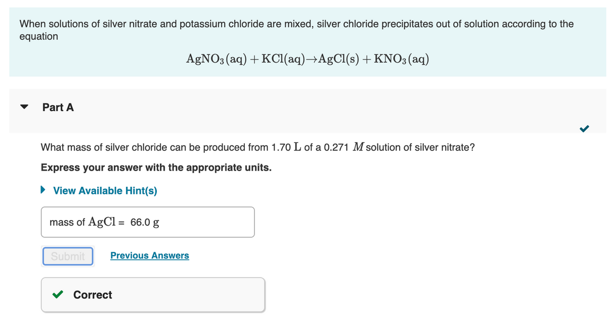 When solutions of silver nitrate and potassium chloride are mixed, silver chloride precipitates out of solution according to the
equation
AGNO; (aq) + KCI(aq)→AgCl(s) +KNO3(aq)
Part A
What mass of silver chloride can be produced from 1.70 L of a 0.271 M solution of silver nitrate?
Express your answer with the appropriate units.
• View Available Hint(s)
mass of AgCl = 66.0 g
Submit
Previous Answers
Correct
