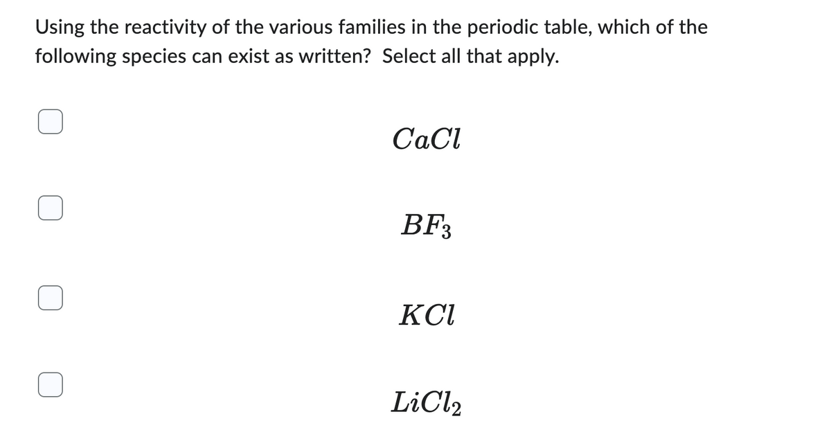 Using the reactivity of the various families in the periodic table, which of the
following species can exist as written? Select all that apply.
CaCl
BF3
KCI
LiCl₂