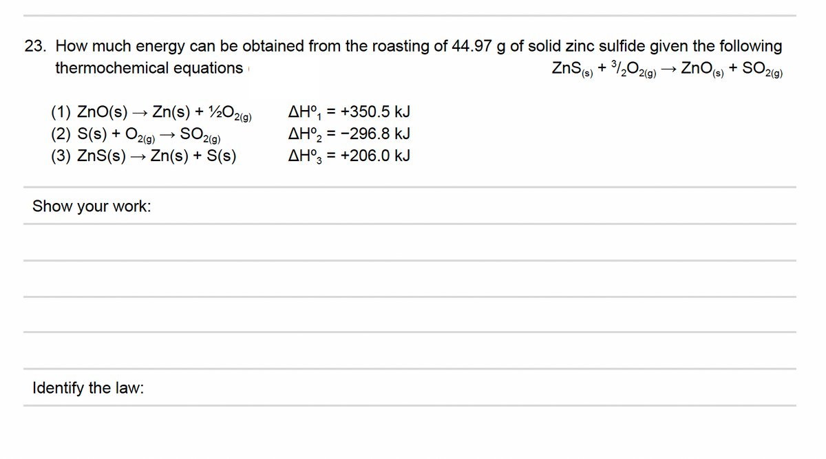 23. How much energy can be obtained from the roasting of 44.97 g of solid zinc sulfide given the following
thermochemical equations
ZnS) + 1,0219) → ZnOcs)
SO219)
+
(1) ZnO(s) → Zn(s) + ½O29)
(2) S(s) + O2(g) → SO29)
AH°, = +350.5 kJ
AH°, = -296.8 kJ
AH°, = +206.0 kJ
%3D
1
%3D
(3) ZnS(s) → Zn(s) + S(s)
Show your work:
Identify the law:
