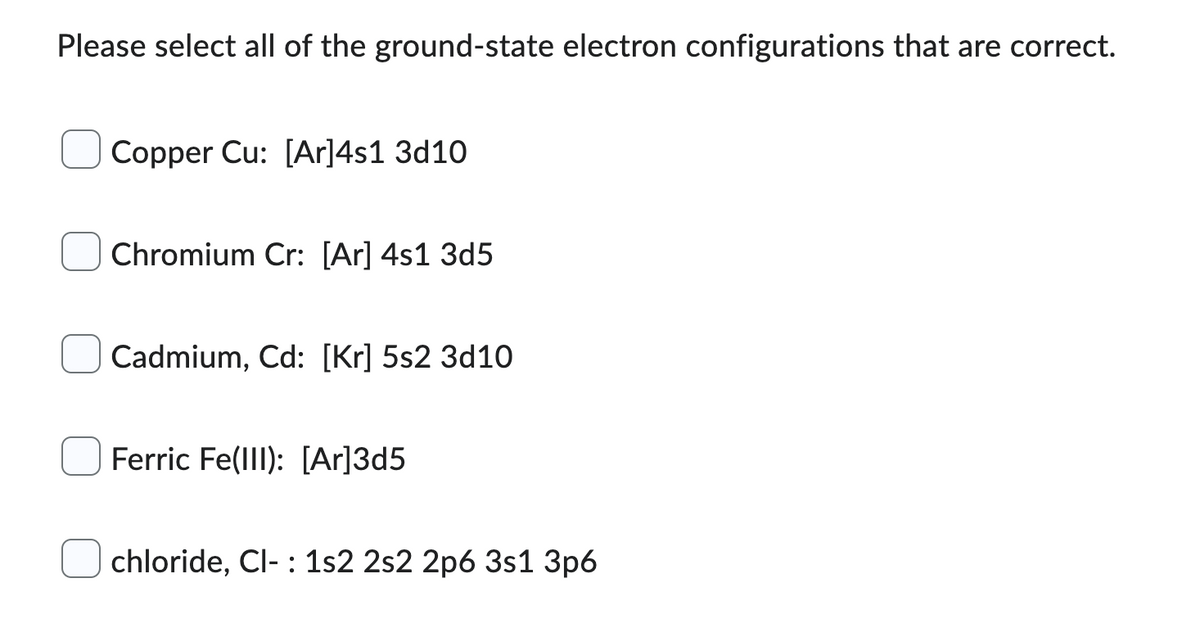 Please select all of the ground-state electron configurations that are correct.
Copper Cu: [Ar]4s1 3d10
Chromium Cr: [Ar] 4s1 3d5
Cadmium, Cd: [Kr] 5s2 3d10
Ferric Fe(III): [Ar]3d5
chloride, Cl- 1s2 2s2 2p6 3s1 3p6