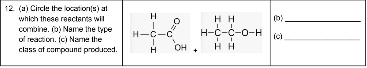 12. (a) Circle the location(s) at
which these reactants will
H
нн
(b)
combine. (b) Name the type
of reaction. (c) Name the
class of compound produced.
H-C-C
Н-С-с-о-Н
(c)
H
OH
+
н
