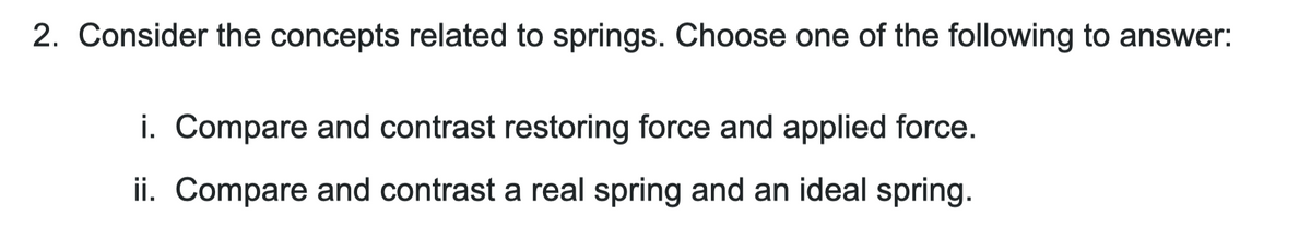 2. Consider the concepts related to springs. Choose one of the following to answer:
i. Compare and contrast restoring force and applied force.
ii. Compare and contrast a real spring and an ideal spring.