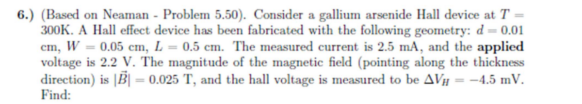 6.) (Based on Neaman - Problem 5.50). Consider a gallium arsenide Hall device at T =
300K. A Hall effect device has been fabricated with the following geometry: d= 0.01
cm, W = 0.05 cm, L = 0.5 cm. The measured current is 2.5 mA, and the applied
voltage is 2.2 V. The magnitude of the magnetic field (pointing along the thickness
direction) is |B| = 0.025 T, and the hall voltage is measured to be AVH -4.5 mV.
Find: