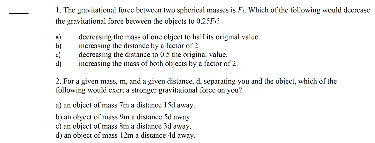 1. The gravitational force between two spherical masses is F₁. Which of the following would decrease
the gravitational force between the objects to 0.25F;?
a)
b)
c)
d)
decreasing the mass of one object to half its original value.
increasing the distance by a factor of 2.
decreasing the distance to 0.5 the original value.
increasing the mass of both objects by a factor of 2.
2. For a given mass, m, and a given distance, d, separating you and the object, which of the
following would exert a stronger gravitational force on you?
a) an object of mass 7m a distance 15d away.
b) an object of mass 9m a distance 5d away.
c) an object of mass 8m a distance 3d away.
d) an object of mass 12m a distance 4d away.