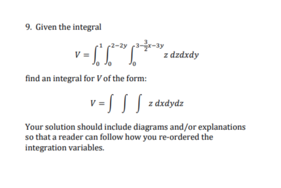 9. Given the integral
-1 (2-2y (3x-3y
V =
z dzdxdy
find an integral for V of the form:
JSS z dxdydz
V:
Your solution should include diagrams and/or explanations
so that a reader can follow how you re-ordered the
integration variables.
