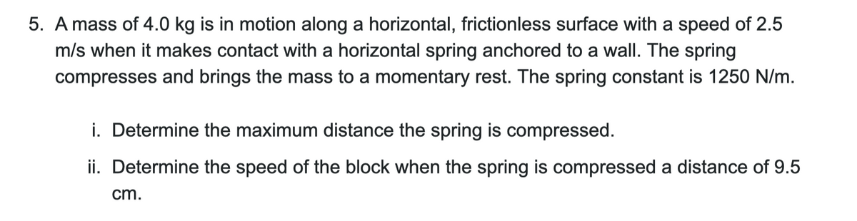 5. A mass of 4.0 kg is in motion along a horizontal, frictionless surface with a speed of 2.5
m/s when it makes contact with a horizontal spring anchored to a wall. The spring
compresses and brings the mass to a momentary rest. The spring constant is 1250 N/m.
i. Determine the maximum distance the spring is compressed.
ii. Determine the speed of the block when the spring is compressed a distance of 9.5
cm.