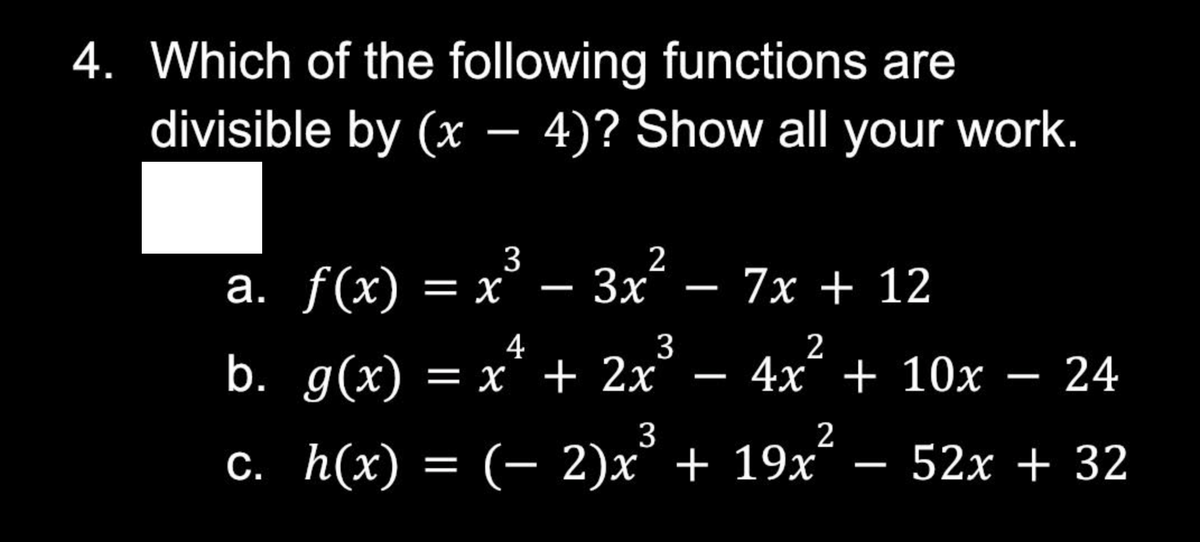 4. Which of the following functions are
divisible by (x
—
4)? Show all your work.
3
a. f(x) = x³ – 3x² − 7x + 12
4
3
2
b. g(x) = x² + 2x² 4x + 10x − 24
—
3
2
c. h(x) = (− 2)x³ + 19x² 52x + 32
-
