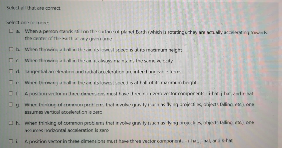 Select all that are correct.
Select one or more:
O a. When a person stands still on the surface of planet Earth (which is rotating), they are actually accelerating towards
the center of the Earth at any given time
O b. When throwing a ball in the air, its lowest speed is at its maximum height
O c. When throwing a ball in the air, it always maintains the same velocity
O d. Tangential acceleration and radial acceleration are interchangeable terms
When throwing a ball in the air, its lowest speed is at half of its maximum height
O e.
O f. A position vector in three dimensions must have three non-zero vector components i-hat, j-hat, and k-hat
O g. When thinking of common problems that involve gravity (such as flying projectiles, objects falling, etc.), one
assumes vertical acceleration is zero
O h. When thinking of common problems that involve gravity (such as flying projectiles, objects falling, etc.), one
assumes horizontal acceleration is zero
O i. A position vector in three dimensions must have three vector components - i-hat, j-hat, and k-hat
