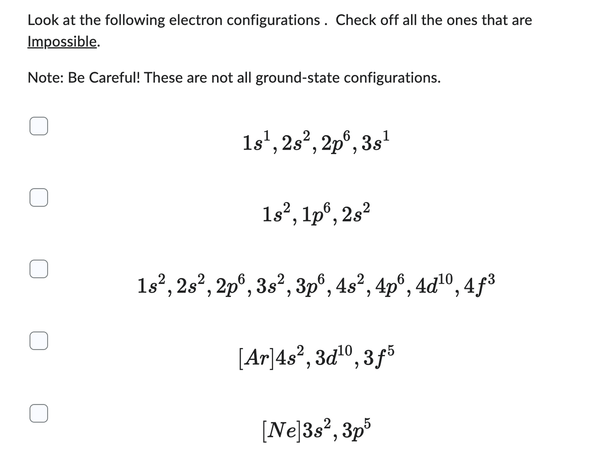 Look at the following electron configurations. Check off all the ones that are
Impossible.
Note: Be Careful! These are not all ground-state configurations.
1s¹, 28², 2p6, 3s¹
18², 1p, 28²
1s², 2s², 2p6, 3s², 3p6, 4s², 4p6, 4d¹⁰, 4f³
[Ar]4s², 3d¹0, 3f5
[Ne]3s², 3p5