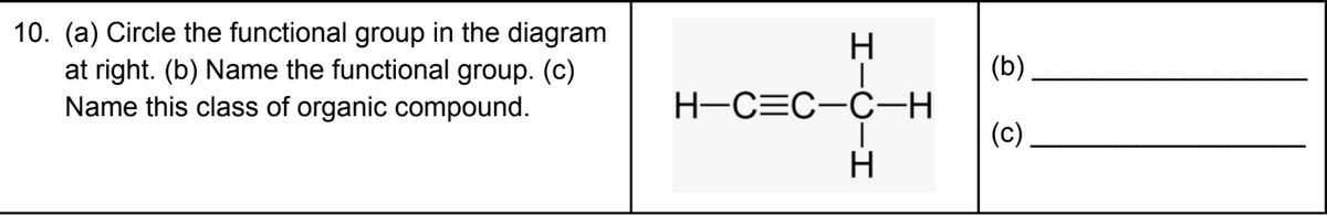 10. (a) Circle the functional group in the diagram
at right. (b) Name the functional group. (c)
Name this class of organic compound.
(b)
H-C=C-C-H
(c)
H
I-U-I
