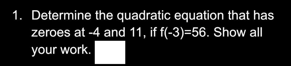 1. Determine the quadratic equation that has
zeroes at -4 and 11, if f(-3)=56. Show all
your work.