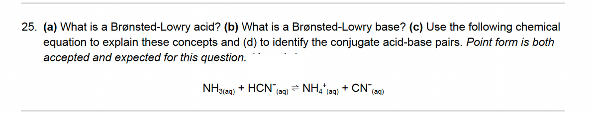 25. (a) What is a Brønsted-Lowry acid? (b) What is a Brønsted-Lowry base? (c) Use the following chemical
equation to explain these concepts and (d) to identify the conjugate acid-base pairs. Point form is both
accepted and expected for this question.
NH3(aq)
+ HCN,
- NH4"(ag) + CN
(aq)
(aq)
