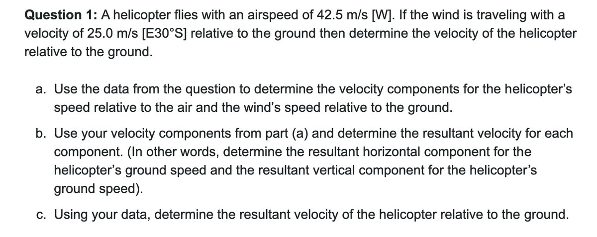 Question 1: A helicopter flies with an airspeed of 42.5 m/s [W]. If the wind is traveling with a
velocity of 25.0 m/s [E30°S] relative to the ground then determine the velocity of the helicopter
relative to the ground.
a. Use the data from the question to determine the velocity components for the helicopter's
speed relative to the air and the wind's speed relative to the ground.
b. Use your velocity components from part (a) and determine the resultant velocity for each
component. (In other words, determine the resultant horizontal component for the
helicopter's ground speed and the resultant vertical component for the helicopter's
ground speed).
c. Using your data, determine the resultant velocity of the helicopter relative to the ground.