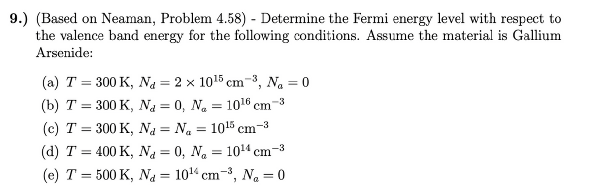 9.) (Based on Neaman, Problem 4.58) - Determine the Fermi energy level with respect to
the valence band energy for the following conditions. Assume the material is Gallium
Arsenide:
-3
(a) T = 300 K, Na = 2 × 10¹5 cm-³, N₁ = 0
(b) T = 300 K,
Na = 0, Na = 10¹6 cm
d
(c) T = 300 K,
Na = N₁ = 10¹5 cm
d Na
(d) T = 400 K,
Na =
d
0, N₂ = 10¹4 cm
N = 10¹4 cm² Na = 0
Na
-3
(e) T = 500 K,
"