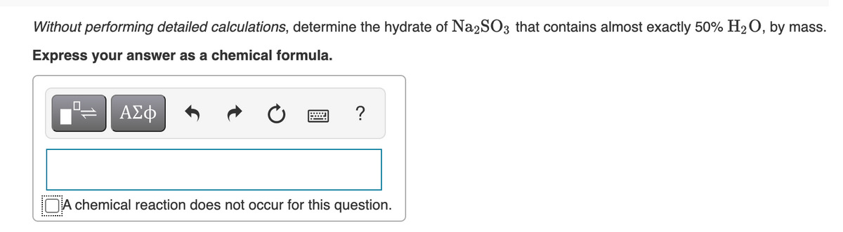 Without performing detailed calculations, determine the hydrate of Na2SO3 that contains almost exactly 50% H2O, by mass.
Express your answer as a chemical formula.
ΑΣφ
?
DA chemical reaction does not occur for this question.
.........
