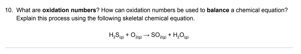 10. What are oxidation numbers? How can oxidation numbers be used to balance a chemical equation?
Explain this process using the following skeletal chemical equation.
H,S, + O2g) → SO219) + H,O@)
2(g)
(),
