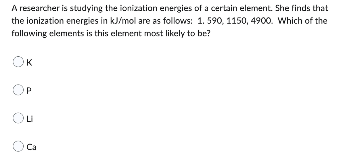 A researcher is studying the ionization energies of a certain element. She finds that
the ionization energies in kJ/mol are as follows: 1.590, 1150, 4900. Which of the
following elements is this element most likely to be?
K
P
Li
Ca