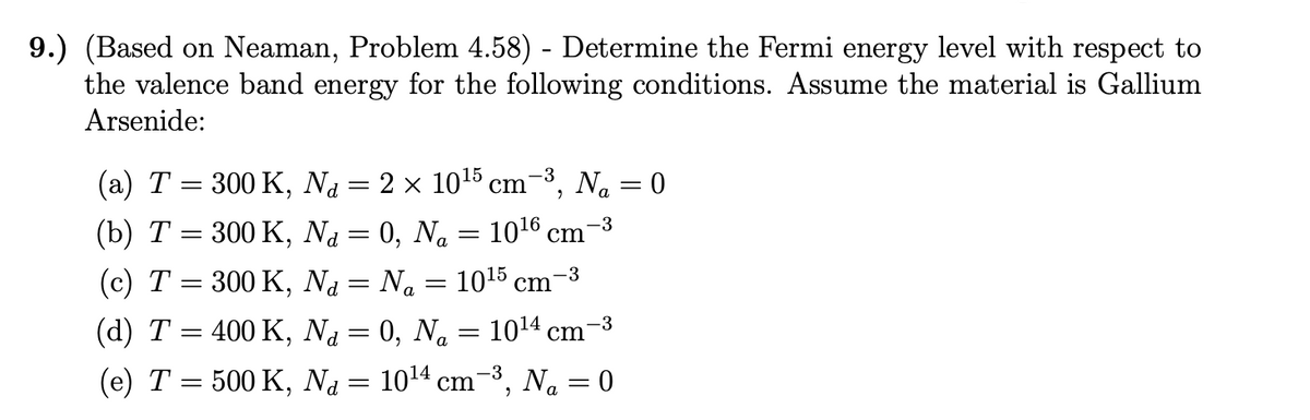 9.) (Based on Neaman, Problem 4.58) - Determine the Fermi energy level with respect to
the valence band energy for the following conditions. Assume the material is Gallium
Arsenide:
-3
(a) T = 300 K, N₁ = 2 × 10¹5 cm−³, N₁ = 0
-3
(b) T = 300 K,
Na = 0, Na = 10¹6 cm¯
1015 cm
-3
(c) T =
300 K,
Na = Na
=
-3
(d) T = 400 K, Na = 0, Na = 10¹4 cm¯
(e) T = 500 K, N₁ = 10¹4 cm−³, N₁ = 0