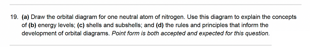 19. (a) Draw the orbital diagram for one neutral atom of nitrogen. Use this diagram to explain the concepts
of (b) energy levels; (c) shells and subshells; and (d) the rules and principles that inform the
development of orbital diagrams. Point form is both accepted and expected for this question.
