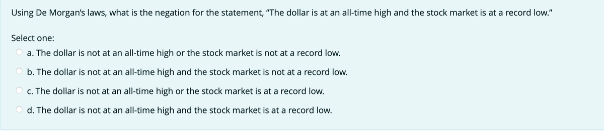 Using De Morgan's laws, what is the negation for the statement, "The dollar is at an all-time high and the stock market is at a record low."
Select one:
a. The dollar is not at an all-time high or the stock market is not at a record low.
b. The dollar is not at an all-time high and the stock market is not at a record low.
c. The dollar is not at an all-time high or the stock market is at a record low.
d. The dollar is not at an all-time high and the stock market is at a record low.
