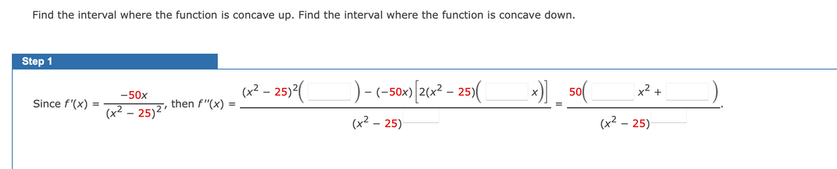 Find the interval where the function is concave up. Find the interval where the function is concave down.
Step 1
)-(-50»)|[26«² - 25)(
x)
x2 +
(a? – 25)*(
50
-50x
Since f'(x)
then f"(x)
%D
(x² – 25)²'
(x² – 25)
(x2 – 25)
