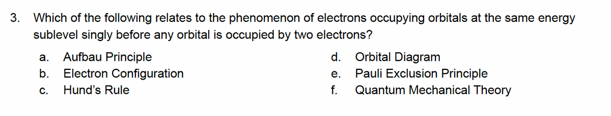 3. Which of the following relates to the phenomenon of electrons occupying orbitals at the same energy
sublevel singly before any orbital is occupied by two electrons?
Aufbau Principle
d.
Orbital Diagram
а.
Pauli Exclusion Principle
Quantum Mechanical Theory
b.
Electron Configuration
е.
С.
Hund's Rule
f.
