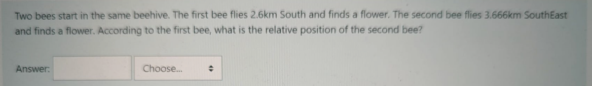 Two bees start in the same beehive. The first bee flies 2.6km South and finds a flower. The second bee flies 3.666km SouthEast
and finds a flower. According to the first bee, what is the relative position of the second bee?
Answer:
Choose..
