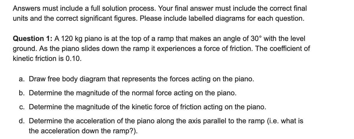 Answers must include a full solution process. Your final answer must include the correct final
units and the correct significant figures. Please include labelled diagrams for each question.
Question 1: A 120 kg piano is at the top of a ramp that makes an angle of 30° with the level
ground. As the piano slides down the ramp it experiences a force of friction. The coefficient of
kinetic friction is 0.10.
a. Draw free body diagram that represents the forces acting on the piano.
b. Determine the magnitude of the normal force acting on the piano.
c. Determine the magnitude of the kinetic force of friction acting on the piano.
d. Determine the acceleration of the piano along the axis parallel to the ramp (i.e. what is
the acceleration down the ramp?).