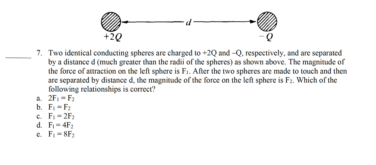 +2Q
Q
7. Two identical conducting spheres are charged to +2Q and —Q, respectively, and are separated
by a distance d (much greater than the radii of the spheres) as shown above. The magnitude of
the force of attraction on the left sphere is F₁. After the two spheres are made to touch and then
are separated by distance d, the magnitude of the force on the left sphere is F2. Which of the
following relationships is correct?
2F₁ = F₂
a.
b. F₁ = F₂
c. F₁ = 2F₂
d.
F₁ = 4F₂
e. F₁ = 8F₂