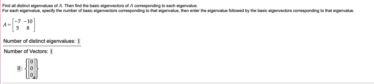 Find all distinct eigenvalues of A. Then find the basic eigenvectors of A corresponding to each eigenvalue.
For each eigenvalue, specify the number of basic eigenvectors corresponding to that eigenvalue, then enter the eigenvalue followed by the basic eigenvectors corresponding to that eigenvalue.
-7 -10
A =
8
Number of distinct eigenvalues: 1
Number of Vectors: 1
0:
