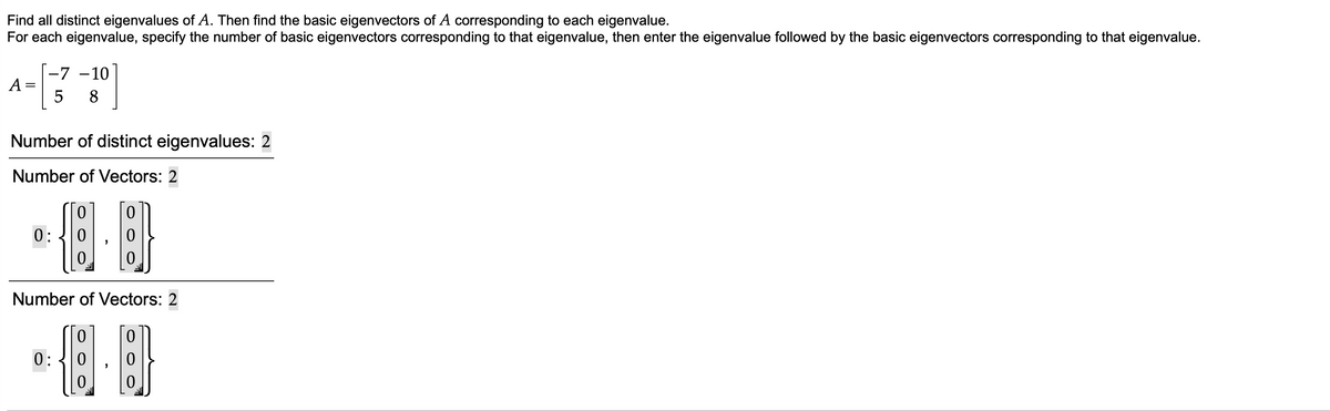 Find all distinct eigenvalues of A. Then find the basic eigenvectors of A corresponding to each eigenvalue.
For each eigenvalue, specify the number of basic eigenvectors corresponding to that eigenvalue, then enter the eigenvalue followed by the basic eigenvectors corresponding to that eigenvalue.
|-7 -10
A
5 8
Number of distinct eigenvalues: 2
Number of Vectors: 2
0:
Number of Vectors: 2
0:
