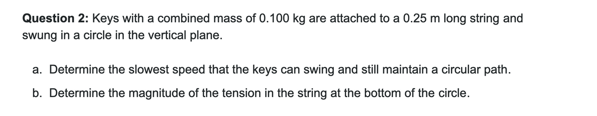 Question 2: Keys with a combined mass of 0.100 kg are attached to a 0.25 m long string and
swung in a circle in the vertical plane.
a. Determine the slowest speed that the keys can swing and still maintain a circular path.
b. Determine the magnitude of the tension in the string at the bottom of the circle.