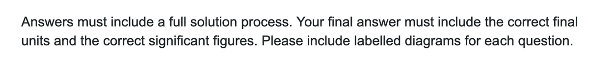 Answers must include a full solution process. Your final answer must include the correct final
units and the correct significant figures. Please include labelled diagrams for each question.