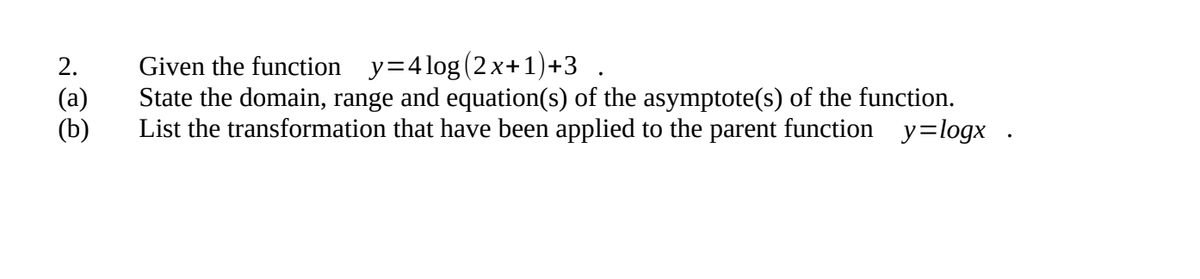 Given the function y=4 log (2x+1)+3 .
State the domain, range and equation(s) of the asymptote(s) of the function.
List the transformation that have been applied to the parent function y=logx .
2.
(а)
(b)
