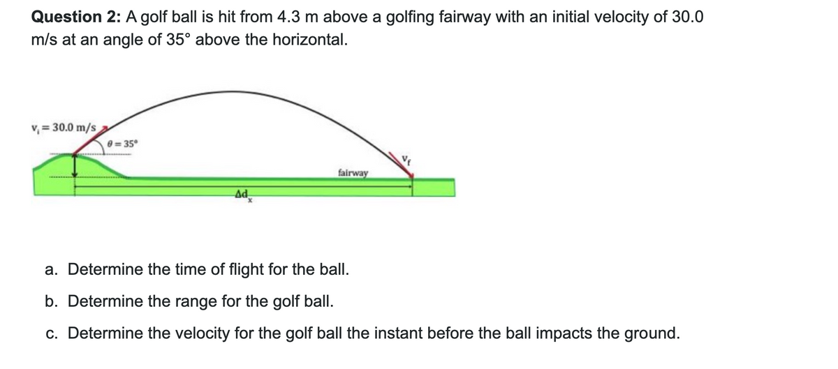 Question 2: A golf ball is hit from 4.3 m above a golfing fairway with an initial velocity of 30.0
m/s at an angle of 35° above the horizontal.
v₁ = 30.0 m/s
0=35°
fairway
Ad
a. Determine the time of flight for the ball.
b. Determine the range for the golf ball.
c. Determine the velocity for the golf ball the instant before the ball impacts the ground.