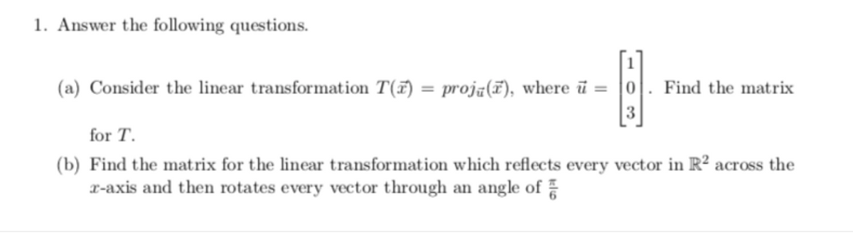1. Answer the following questions.
(a) Consider the linear transformation T(7) = proją(7), where ū = |0|. Find the matrix
for T.
(b) Find the matrix for the linear transformation which reflects every vector in R² across the
x-axis and then rotates every vector through an angle of
