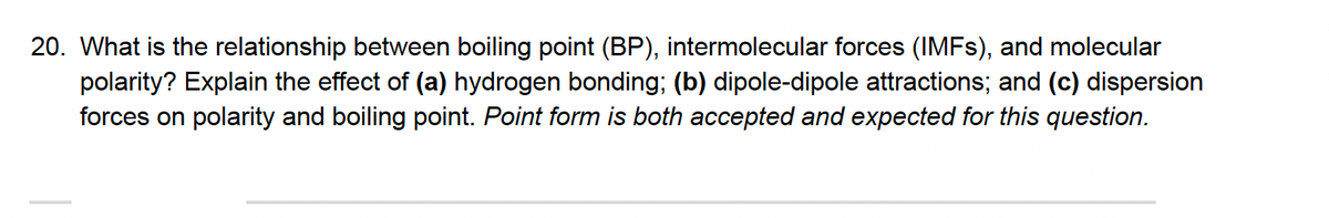 20. What is the relationship between boiling point (BP), intermolecular forces (IMFS), and molecular
polarity? Explain the effect of (a) hydrogen bonding; (b) dipole-dipole attractions; and (c) dispersion
forces on polarity and boiling point. Point form is both accepted and expected for this question.
