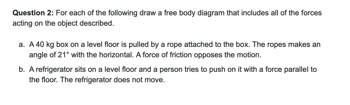 Question 2: For each of the following draw a free body diagram that includes all of the forces
acting on the object described.
a. A 40 kg box on a level floor is pulled by a rope attached to the box. The ropes makes an
angle of 21° with the horizontal. A force of friction opposes the motion.
b. A refrigerator sits on a level floor and a person tries to push on it with a force parallel to
the floor. The refrigerator does not move.