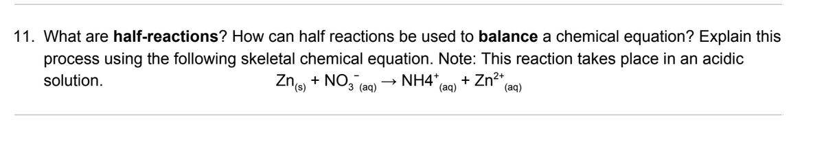 11. What are half-reactions? How can half reactions be used to balance a chemical equation? Explain this
process using the following skeletal chemical equation. Note: This reaction takes place in an acidic
solution.
Zng + NO, (aq)
NH4*,
(aq)
+ Zn2+,
(аq)
3
