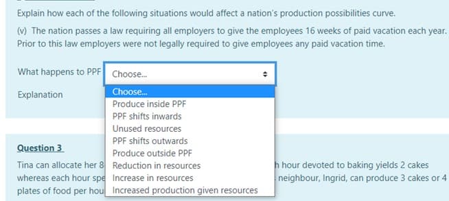 Explain how each of the following situations would affect a nation's production possibilities curve.
(v) The nation passes a law requiring all employers to give the employees 16 weeks of paid vacation each year.
Prior to this law employers were not legally required to give employees any paid vacation time.
What happens to PPF Choose.
Choose.
Produce inside PPF
Explanation
PPF shifts inwards
Unused resources
PPF shifts outwards
Question 3
Tina can allocate her 8 Reduction in resources
whereas each hour spe Increase in resources
plates of food per hou Increased production given resources
Produce outside PPF
h hour devoted to baking yields 2 cakes
neighbour, Ingrid, can produce 3 cakes or 4
