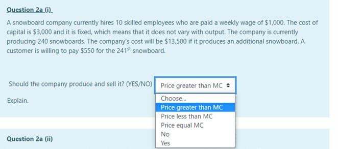 Question 2a (i).
A snowboard company currently hires 10 skilled employees who are paid a weekly wage of $1,000. The cost of
capital is $3,000 and it is fixed, which means that it does not vary with output. The company is currently
producing 240 snowboards. The company's cost will be $13,500 if it produces an additional snowboard. A
customer is willing to pay $550 for the 241st snowboard.
Should the company produce and sell it? (YES/NO) Price greater than MC +
Choose.
Price greater than MC
Price less than MC
Explain.
Price equal MC
No
Question 2a (ii)
Yes
