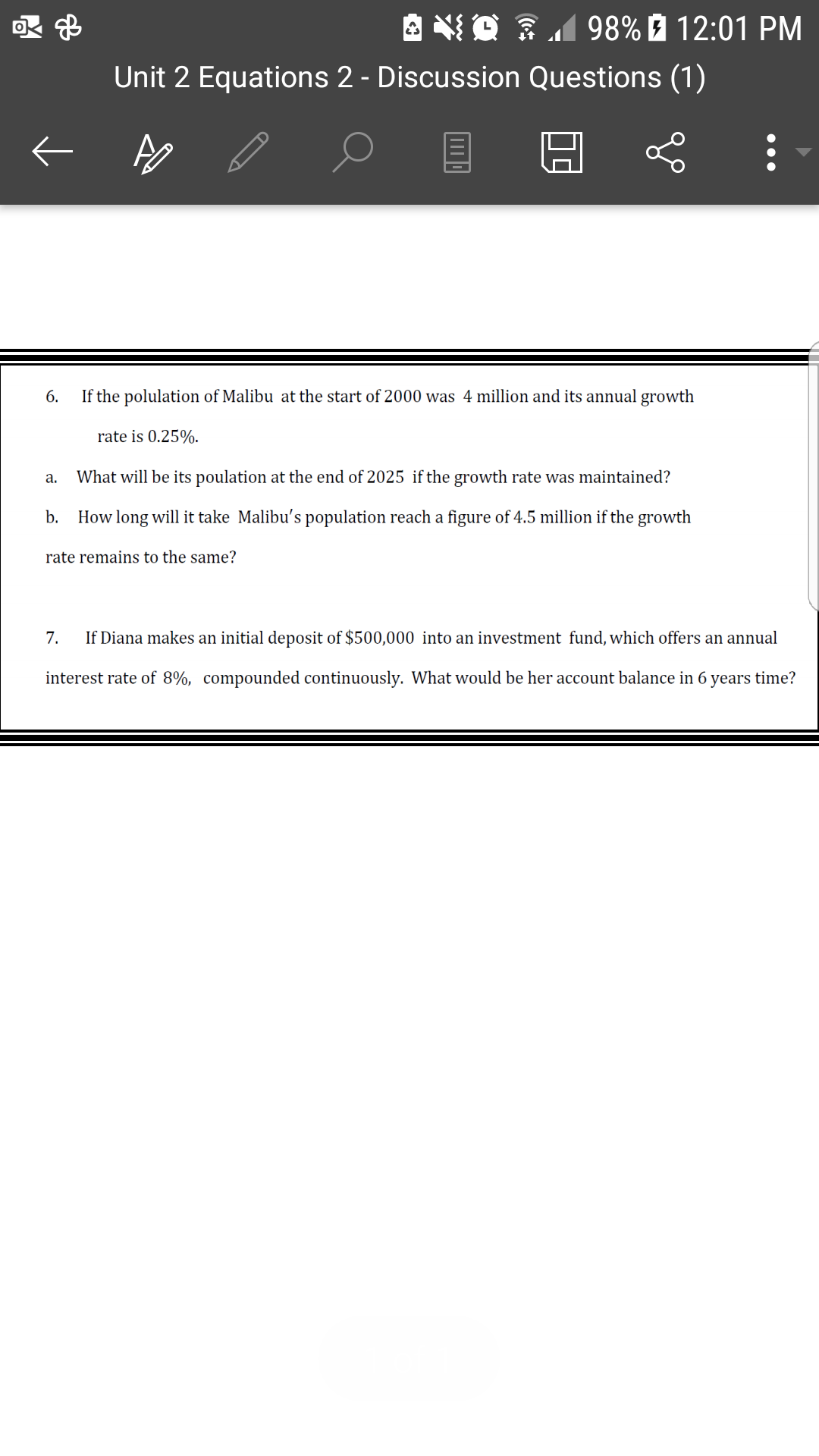 A NO 3198% É 12:01 PM
Unit 2 Equations 2 - Discussion Questions (1)
6.
If the polulation of Malibu at the start of 2000 was 4 million and its annual growth
rate is 0.25%.
What will be its poulation at the end of 2025 if the growth rate was maintained?
а.
b.
How long will it take Malibu's population reach a figure of 4.5 million if the growth
rate remains to the same?
7.
If Diana makes an initial deposit of $500,000 into an investment fund, which offers an annual
interest rate of 8%, compounded continuously. What would be her account balance in 6 years time?
