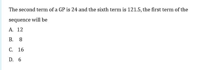 The second term of a GP is 24 and the sixth term is 121.5, the first term of the
sequence will be
A. 12
В. 8
С. 16
D. 6
