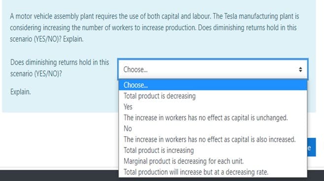 A motor vehicle assembly plant requires the use of both capital and labour. The Tesla manufacturing plant is
considering increasing the number of workers to increase production. Does diminishing returns hold in this
scenario (YES/NO)? Explain.
Does diminishing returns hold in this
Choose.
scenario (YES/NO)?
Choose.
Explain.
Total product is decreasing
Yes
The increase in workers has no effect as capital is unchanged.
No
The increase in workers has no effect as capital is also increased.
Total product is increasing
e
Marginal product is decreasing for each unit.
Total production will increase but at a decreasing rate.
