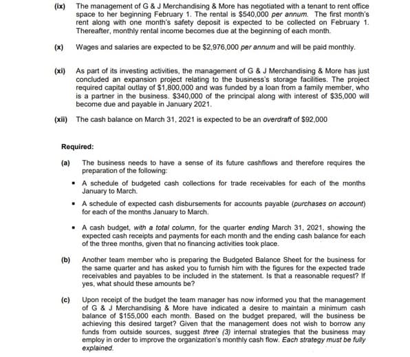 (ix) The management of G & J Merchandising & More has negotiated with a tenant to rent office
space to her beginning February 1. The rental is $540,000 per annum. The first month's
rent along with one month's safety deposit is expected to be collected on February 1.
Thereafter, monthly rental income becomes due at the beginning of each month.
(x) Wages and salaries are expected to be $2,976,000 per annum and will be paid monthly.
(xi) As part of its investing activities, the management of G & J Merchandising & More has just
concluded an expansion project relating to the business's storage facilities. The project
required capital outlay of $1,800,000 and was funded by a loan from a family member, who
is a partner in the business. $340,000 of the principal along with interest of $35,000 will
become due and payable in January 2021.
(xii) The cash balance on March 31, 2021 is expected to be an overdraft of $92,000
Required:
(a)
The business needs to have a sense of its future cashflows and therefore requires the
preparation of the following:
• A schedule of budgeted cash collections for trade receivables for each of the months
January to March.
• A schedule of expected cash disbursements for accounts payable (purchases on account)
for each of the months January to March.
• A cash budget, with a total column, for the quarter ending March 31, 2021, showing the
expected cash receipts and payments for each month and the ending cash balance for each
of the three months, given that no financing activities took place.
(b)
Another team member who is preparing the Budgeted Balance Sheet for the business for
the same quarter and has asked you to furnish him with the figures for the expected trade
receivables and payables to be included in the statement. Is that a reasonable request? If
yes, what should these amounts be?
(c)
Upon receipt of the budget the team manager has now informed you that the management
of G & J Merchandising & More have indicated a desire to maintain a minimum cash
balance of $155,000 each month. Based on the budget prepared, will the business be
achieving this desired target? Given that the management does not wish to borrow any
funds from outside sources, suggest three (3) internal strategies that the business may
employ in order to improve the organization's monthly cash flow. Each strategy must be fully
explained.
