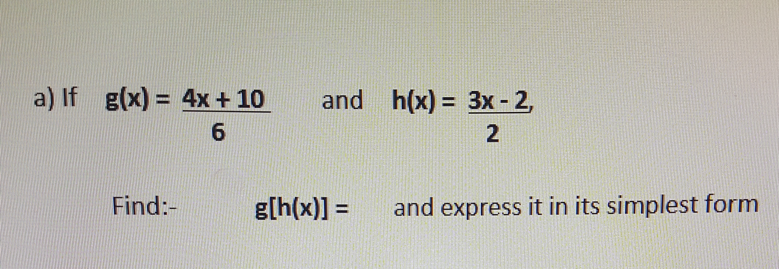 a) If g(x) = 4x + 10
and h(x) = 3x - 2,
%3D
Find:-
g[h(x)] =
and express it in its simplest form
%3D
