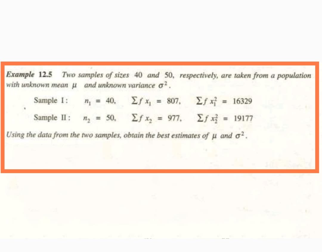 Example 12.5 Two samples of sizes 40 and 50, respectively, are taken from a population
with unknown mean μ and unknown variance o².
Sample I:
n₁ = 40,
Σf x₁
Σ+ x = 16329
Sample II: n₂ = 50,
Σf x₂ = 977,
Σf x = 19177
Using the data from the two samples, obtain the best estimates of u and o².
= 807,