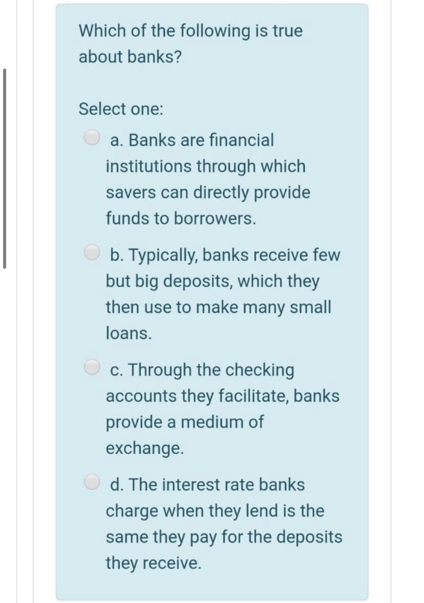 Which of the following is true
about banks?
Select one:
a. Banks are financial
institutions through which
savers can directly provide
funds to borrowers.
b. Typically, banks receive few
but big deposits, which they
then use to make many small
loans.
c. Through the checking
accounts they facilitate, banks
provide a medium of
exchange.
d. The interest rate banks
charge when they lend is the
same they pay for the deposits
they receive.
