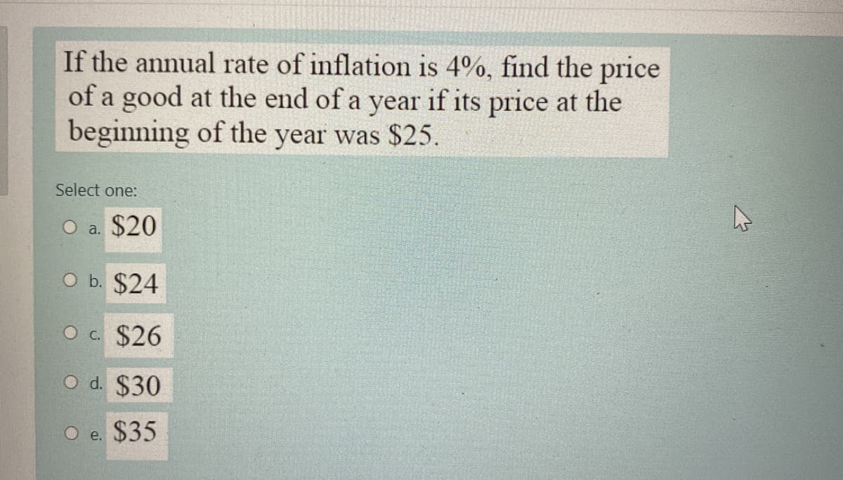 If the annual rate of inflation is 4%, find the price
of a good at the end of a year if its price at the
beginning of the year was $25.
Select one:
O a. $20
O b. $24
O c. $26
O d. $30
O e. $35
