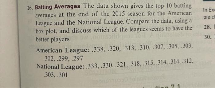 26. Batting Averages The data shown gives the top 10 batting
averages at the end of the 2015 season for the American
League and the National League. Compare the data, using a
box plot, and discuss which of the leagues seems to have the
better players.
In Exe
pie cl
28. I
30.
American League: .338, .320, .313, .310, .307, .305, .303,
.302, .299, .297
National League: .333, .330, .321, .318, .315, .314, .314, .312,
.303, .301
7 1

